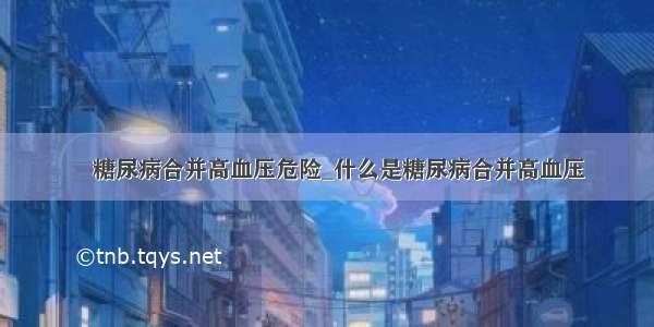 ​糖尿病合并高血压危险_什么是糖尿病合并高血压