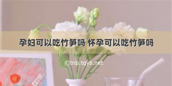 孕妇可以吃竹笋吗 怀孕可以吃竹笋吗