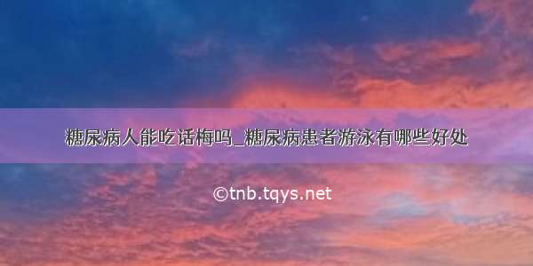 糖尿病人能吃话梅吗_糖尿病患者游泳有哪些好处