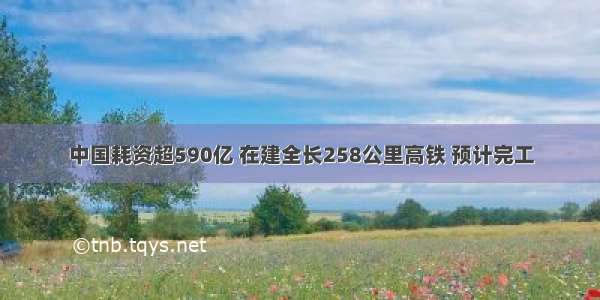 中国耗资超590亿 在建全长258公里高铁 预计完工