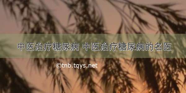 中医治疗糖尿病 中医治疗糖尿病的名医