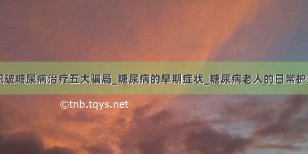 识破糖尿病治疗五大骗局_糖尿病的早期症状_糖尿病老人的日常护理