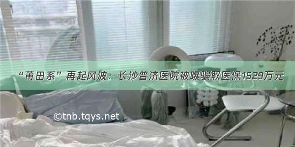 “莆田系”再起风波：长沙普济医院被曝骗取医保1529万元