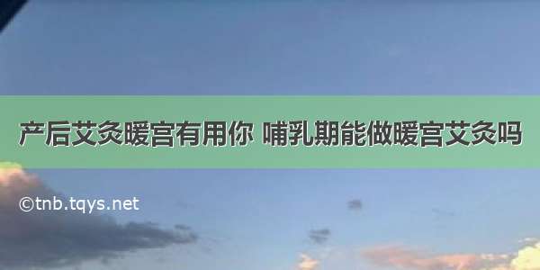 产后艾灸暖宫有用你 哺乳期能做暖宫艾灸吗