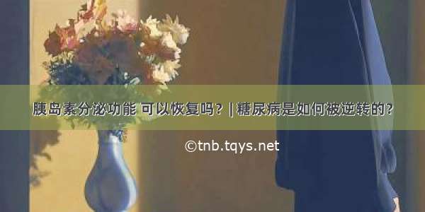 胰岛素分泌功能 可以恢复吗？| 糖尿病是如何被逆转的？