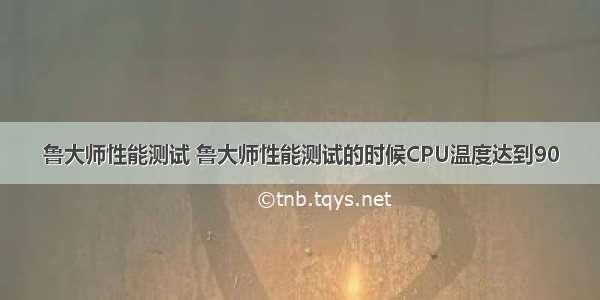 鲁大师性能测试 鲁大师性能测试的时候CPU温度达到90