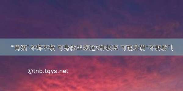 “胃癌”不痒不痛 可身体出现这3种状况 可能是胃“不舒服”！