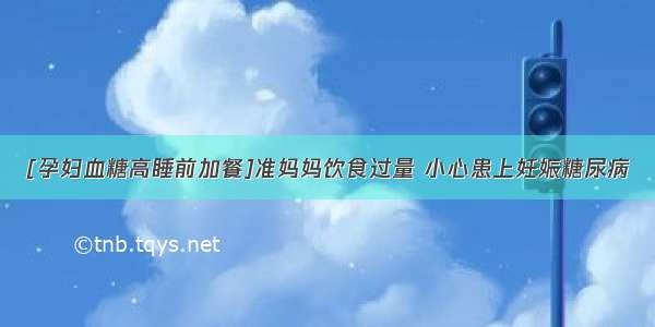 [孕妇血糖高睡前加餐]准妈妈饮食过量 小心患上妊娠糖尿病