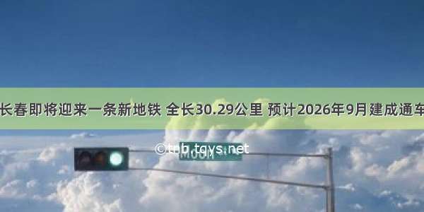 长春即将迎来一条新地铁 全长30.29公里 预计2026年9月建成通车