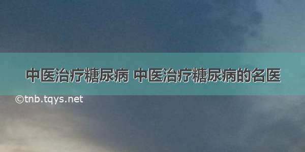 中医治疗糖尿病 中医治疗糖尿病的名医