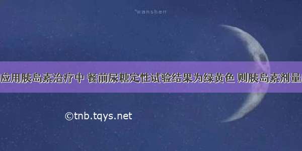 糖尿病患者应用胰岛素治疗中 餐前尿糖定性试验结果为绿黄色 则胰岛素剂量应为A.仍按