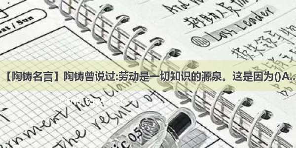 【陶铸名言】陶铸曾说过:劳动是一切知识的源泉。这是因为()A....