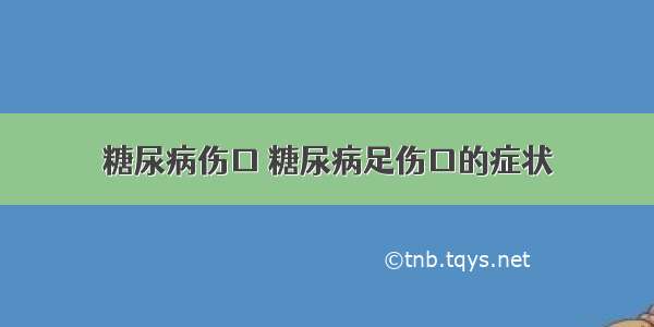 糖尿病伤口 糖尿病足伤口的症状