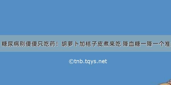 糖尿病别傻傻只吃药！胡萝卜加桔子皮煮来吃 降血糖一降一个准