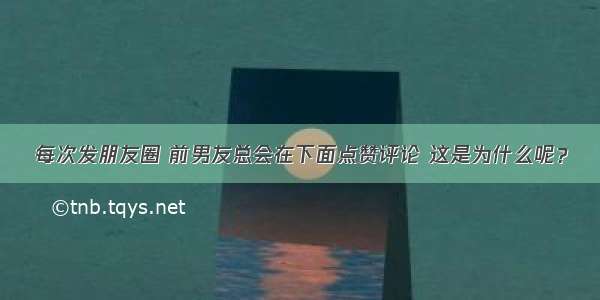 每次发朋友圈 前男友总会在下面点赞评论 这是为什么呢？