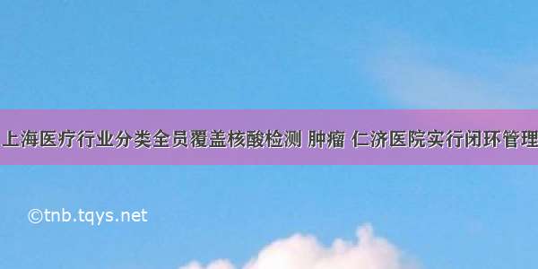 上海医疗行业分类全员覆盖核酸检测 肿瘤 仁济医院实行闭环管理