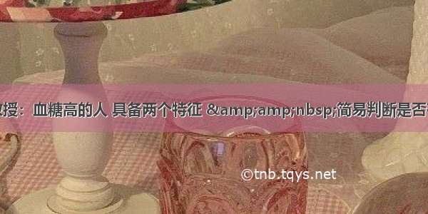 王鸿谟教授：血糖高的人 具备两个特征 &amp;nbsp;简易判断是否有糖尿病