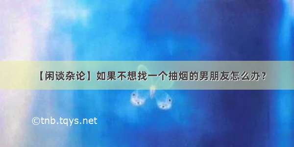 【闲谈杂论】如果不想找一个抽烟的男朋友怎么办？