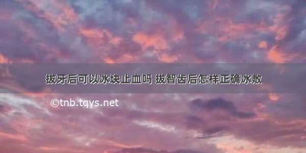 拔牙后可以冰块止血吗 拔智齿后怎样正确冰敷