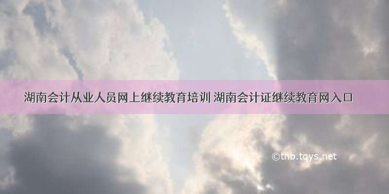 湖南会计从业人员网上继续教育培训 湖南会计证继续教育网入口