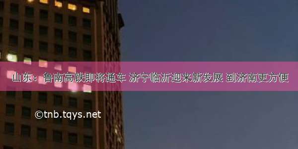 山东：鲁南高铁即将通车 济宁临沂迎来新发展 到济南更方便