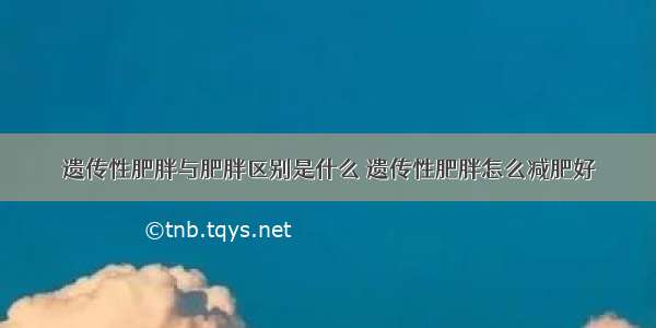 遗传性肥胖与肥胖区别是什么 遗传性肥胖怎么减肥好