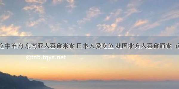 西欧人爱吃牛羊肉 东南亚人喜食米食 日本人爱吃鱼 我国北方人喜食面食．这些事例能