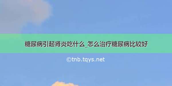 糖尿病引起肾炎吃什么_怎么治疗糖尿病比较好