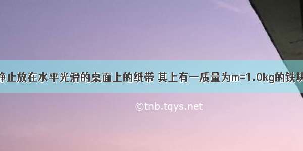 如图所示 静止放在水平光滑的桌面上的纸带 其上有一质量为m=1.0kg的铁块 它与纸带