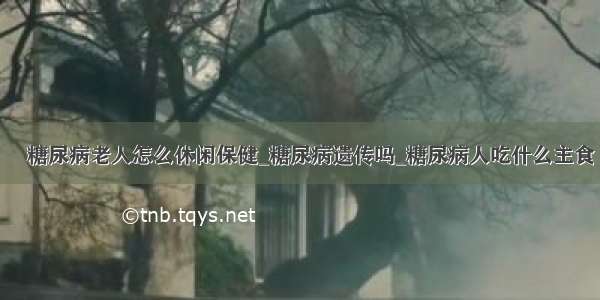 ​糖尿病老人怎么休闲保健_糖尿病遗传吗_糖尿病人吃什么主食