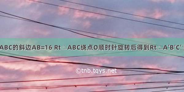 如图 Rt△ABC的斜边AB=16 Rt△ABC绕点O顺时针旋转后得到Rt△A′B′C′ 则Rt△A′B