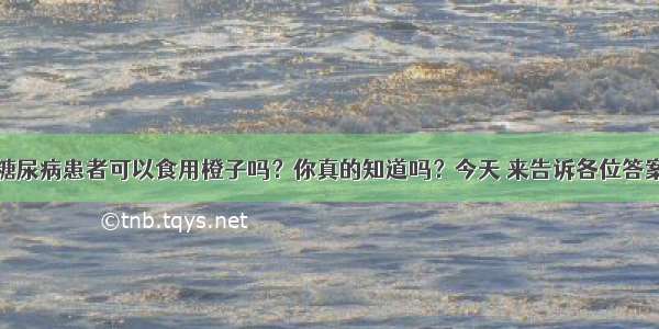 糖尿病患者可以食用橙子吗？你真的知道吗？今天 来告诉各位答案