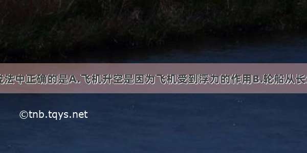 单选题下列说法中正确的是A.飞机升空是因为飞机受到浮力的作用B.轮船从长江入海口驶向