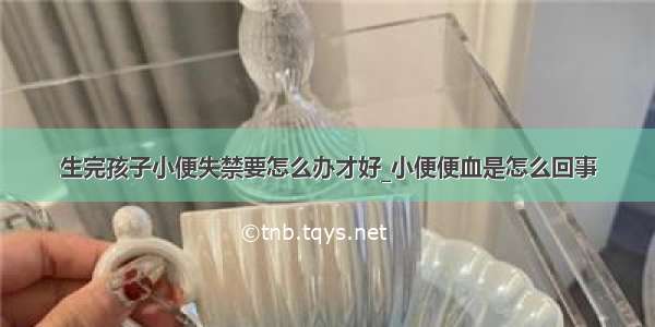 生完孩子小便失禁要怎么办才好_小便便血是怎么回事