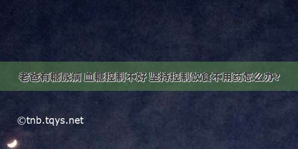 老爸有糖尿病 血糖控制不好 坚持控制饮食不用药怎么办？