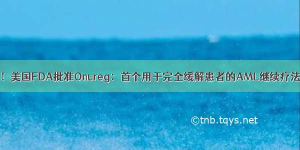 白血病(AML)新药！美国FDA批准Onureg：首个用于完全缓解患者的AML继续疗法 显著延长生存期！