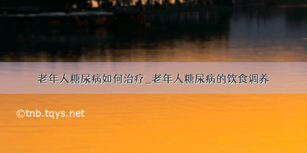 老年人糖尿病如何治疗_老年人糖尿病的饮食调养