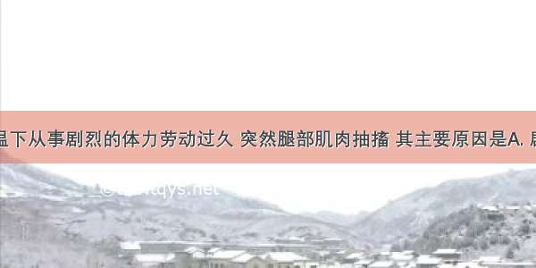 某人在高温下从事剧烈的体力劳动过久 突然腿部肌肉抽搐 其主要原因是A. 剧烈劳动使