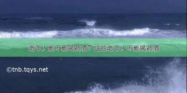 老年人能不能喝药酒？这些老年人不能喝药酒