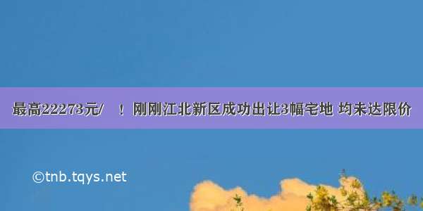 最高22273元/㎡！刚刚江北新区成功出让3幅宅地 均未达限价