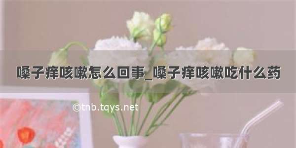 嗓子痒咳嗽怎么回事_嗓子痒咳嗽吃什么药