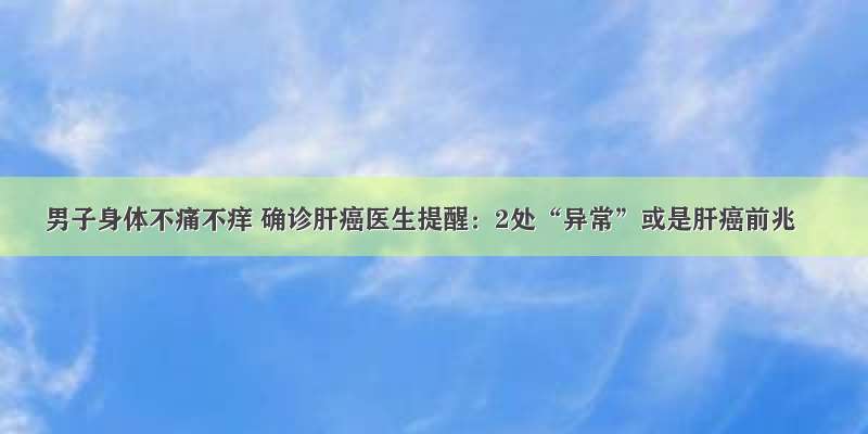 男子身体不痛不痒 确诊肝癌医生提醒：2处“异常”或是肝癌前兆