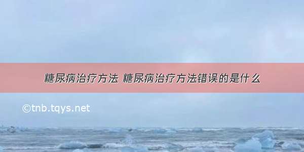 糖尿病治疗方法 糖尿病治疗方法错误的是什么