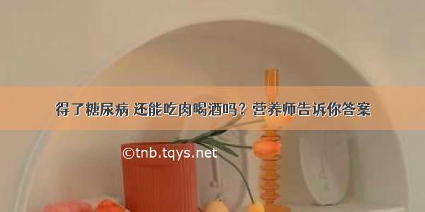 得了糖尿病 还能吃肉喝酒吗？营养师告诉你答案