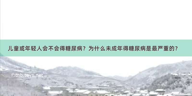 儿童或年轻人会不会得糖尿病？为什么未成年得糖尿病是最严重的？