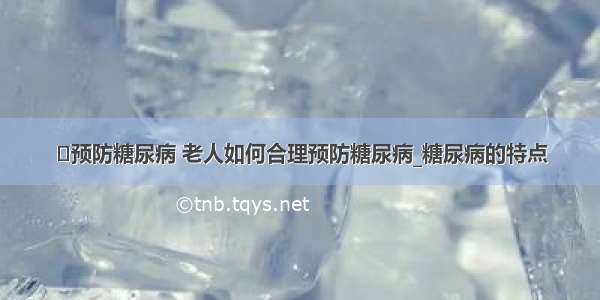 ​预防糖尿病 老人如何合理预防糖尿病_糖尿病的特点