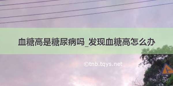 血糖高是糖尿病吗_发现血糖高怎么办