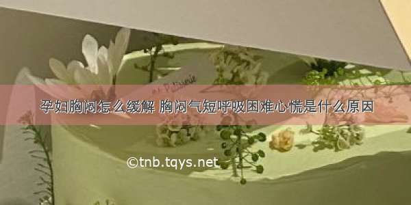 孕妇胸闷怎么缓解 胸闷气短呼吸困难心慌是什么原因