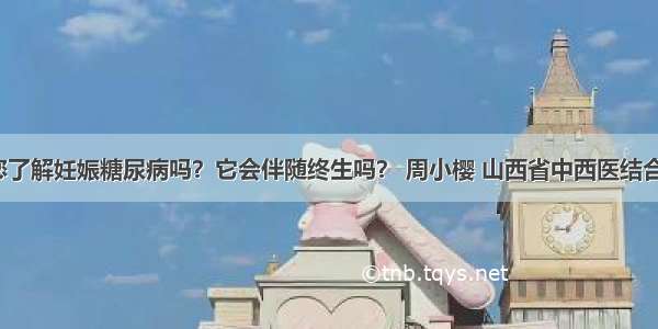 「宣教」您了解妊娠糖尿病吗？它会伴随终生吗？ 周小樱 山西省中西医结合医院内分泌