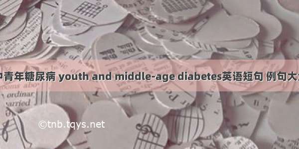 中青年糖尿病 youth and middle-age diabetes英语短句 例句大全